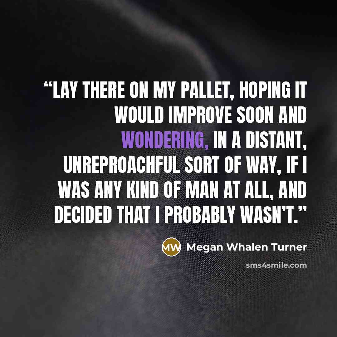 “lay there on my pallet, hoping it would improve soon and wondering, in a distant, unreproachful sort of way, if I was any kind of man at all, and decided that I probably wasn’t.” quote by Megan Whalen Turner