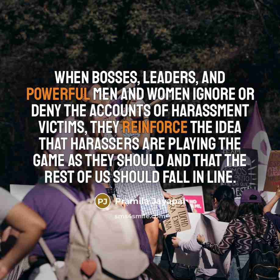 “When bosses, leaders, and powerful men and women ignore or deny the accounts of harassment victims, they reinforce the idea that harassers are playing the game as they should and that the rest of us should fall in line.” quote by Pramila Jayapal