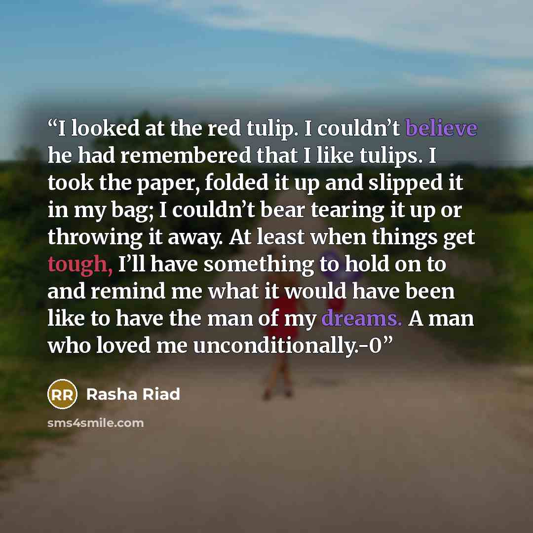 “I looked at the red tulip. I couldn’t believe he had remembered that I like tulips. I took the paper, folded it up and slipped it in my bag; I couldn’t bear tearing it up or throwing it away. At least when things get tough, I’ll have something to hold on to and remind me what it would have been…” quote by Rasha Riad