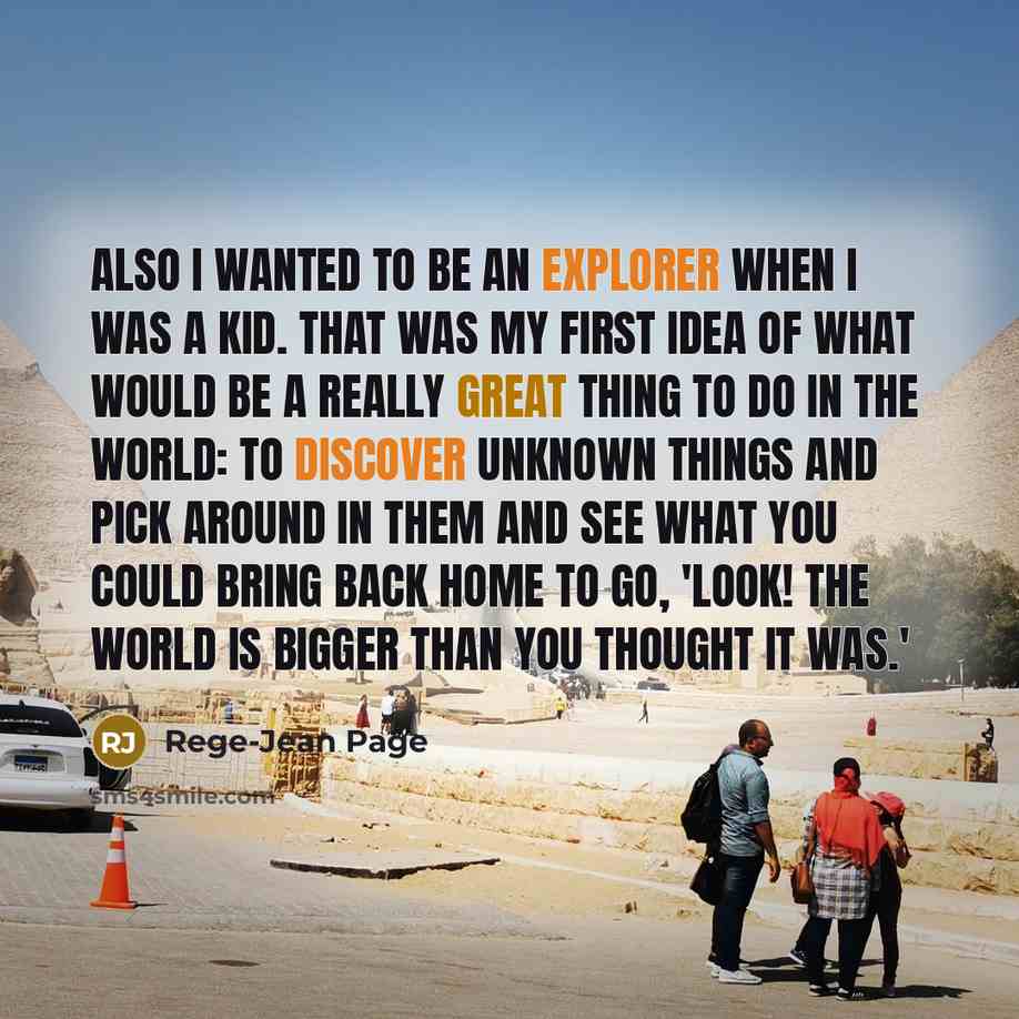 “Also I wanted to be an explorer when I was a kid. That was my first idea of what would be a really great thing to do in the world: to discover unknown things and pick around in them and see what you could bring back home to go, 'Look! The world is bigger than you thought it was.'” quote by Rege-Jean Page