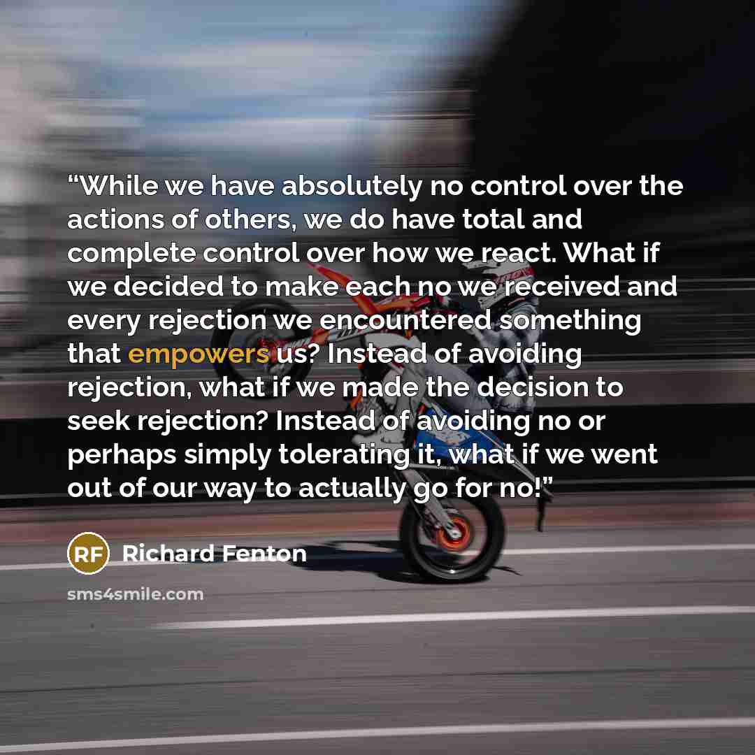 “While we have absolutely no control over the actions of others, we do have total and complete control over how we react. What if we decided to make each no we received and every rejection we encountered something that empowers us? Instead of avoiding rejection, what if we made the decision to seek…” quote by Richard Fenton