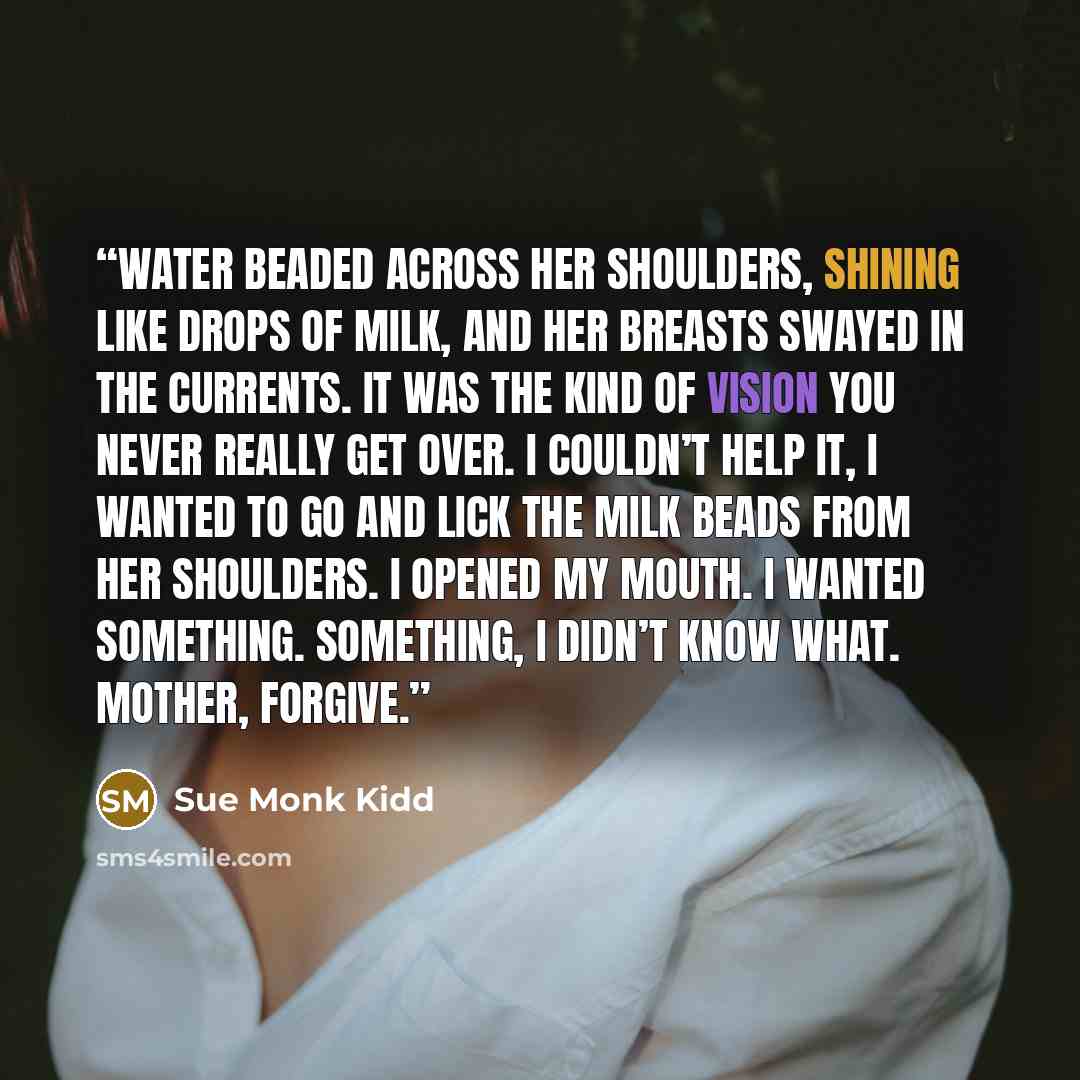 “Water beaded across her shoulders, shining like drops of milk, and her breasts swayed in the currents. It was the kind of vision you never really get over. I couldn’t help it, I wanted to go and lick the milk beads from her shoulders. I opened my mouth. I wanted something. Something, I didn’t know…” quote by Sue Monk Kidd