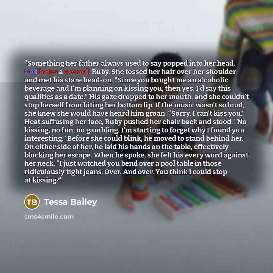 “Something her father always used to say popped into her head. God hates a coward, Ruby. She tossed her hair over her shoulder and met his stare head-on. “Since you bought me an alcoholic beverage and I’m planning on kissing you, then yes. I’d say this qualifies as a date.” His gaze dropped to her…” quote by Tessa Bailey
