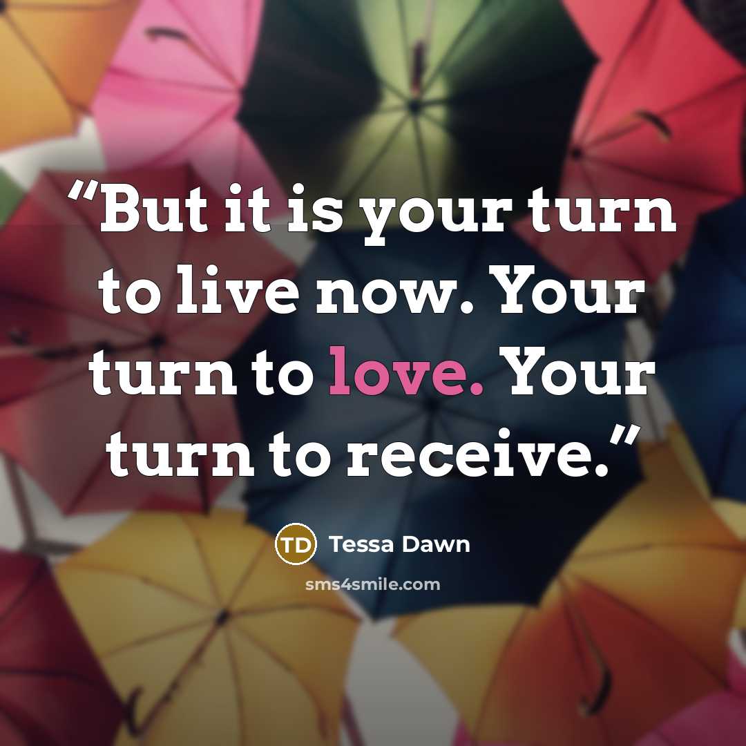 “But it is your turn to live now. Your turn to love. Your turn to receive.” quote by Tessa Dawn