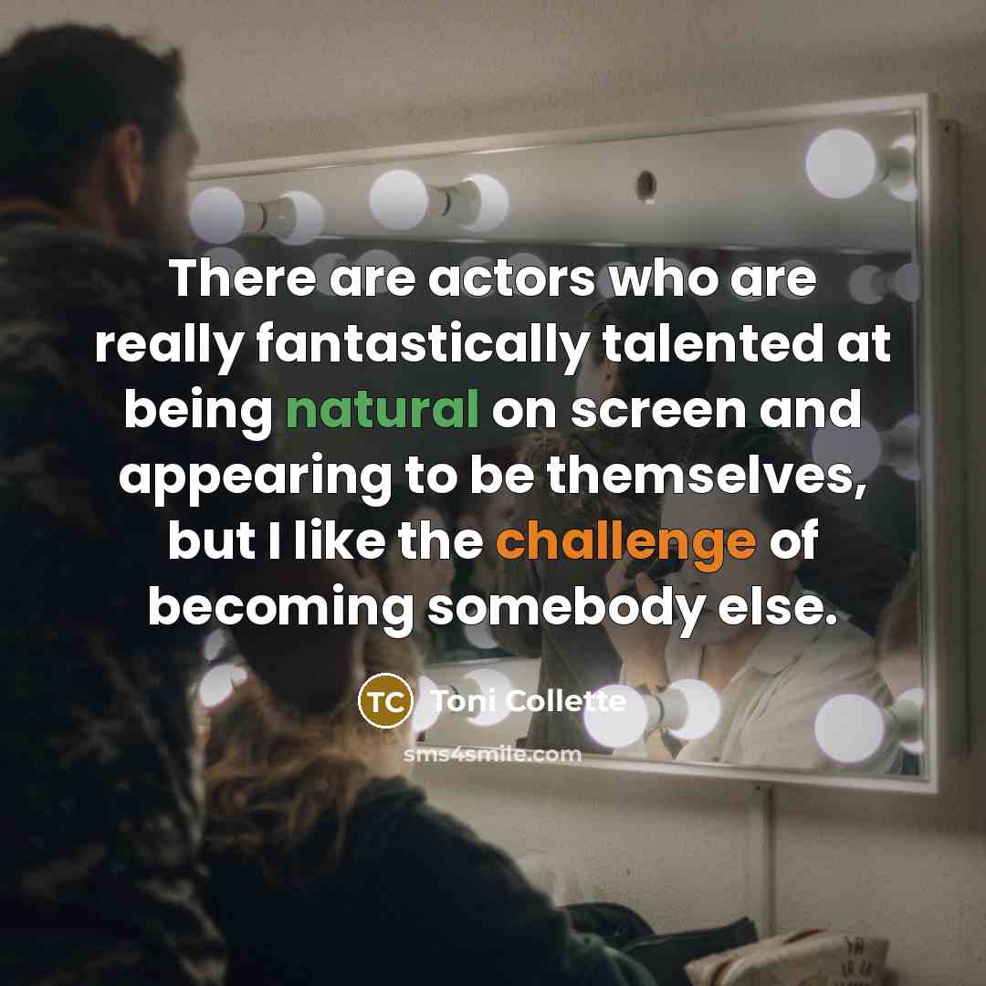 “There are actors who are really fantastically talented at being natural on screen and appearing to be themselves, but I like the challenge of becoming somebody else.” quote by Toni Collette
