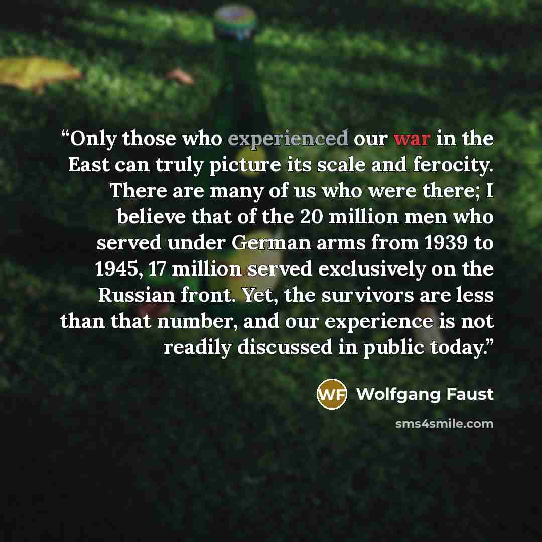 “Only those who experienced our war in the East can truly picture its scale and ferocity. There are many of us who were there; I believe that of the 20 million men who served under German arms from 1939 to 1945, 17 million served exclusively on the Russian front. Yet, the survivors are less than…” quote by Wolfgang Faust