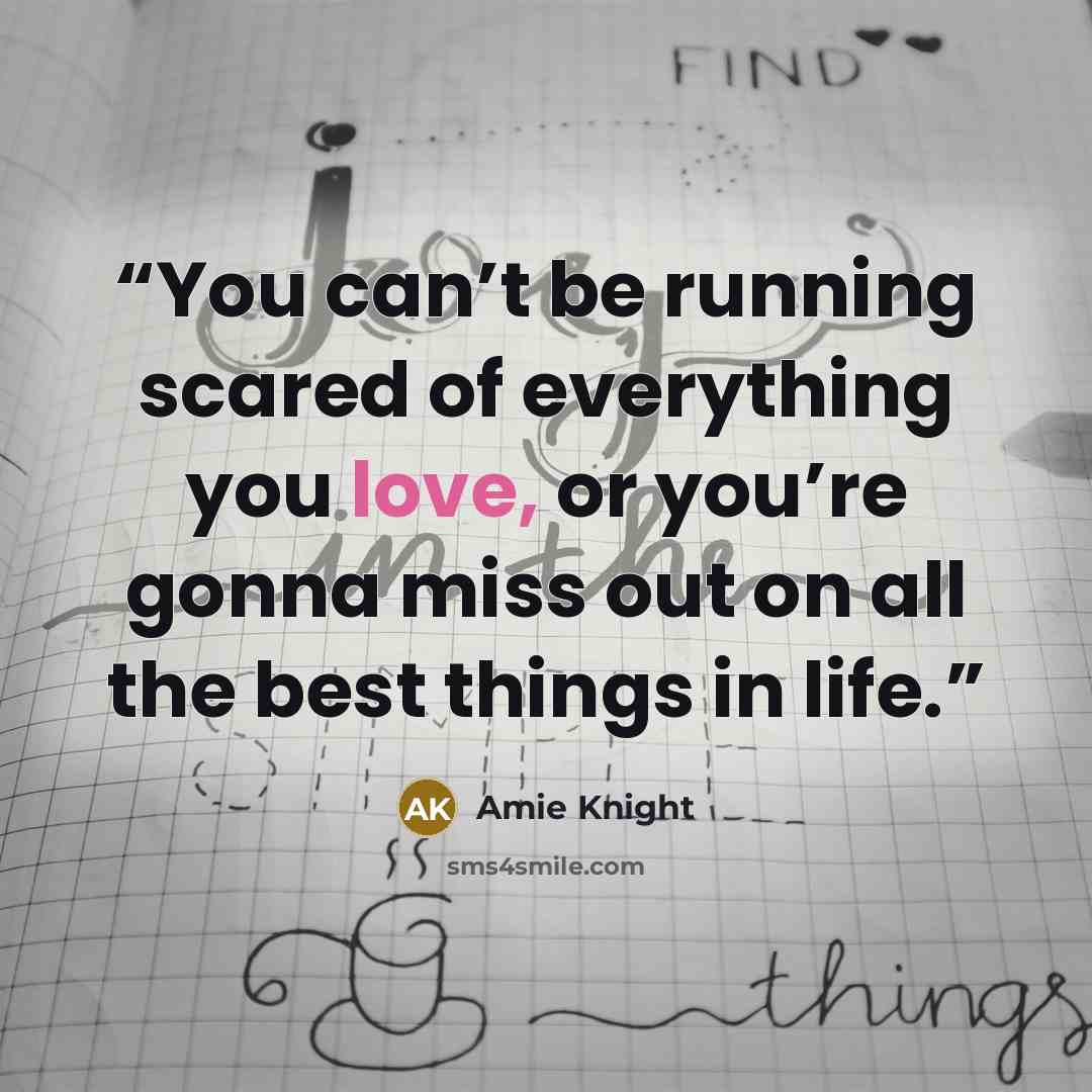 “You can’t be running scared of everything you love, or you’re gonna miss out on all the best things in life.” quote by Amie Knight