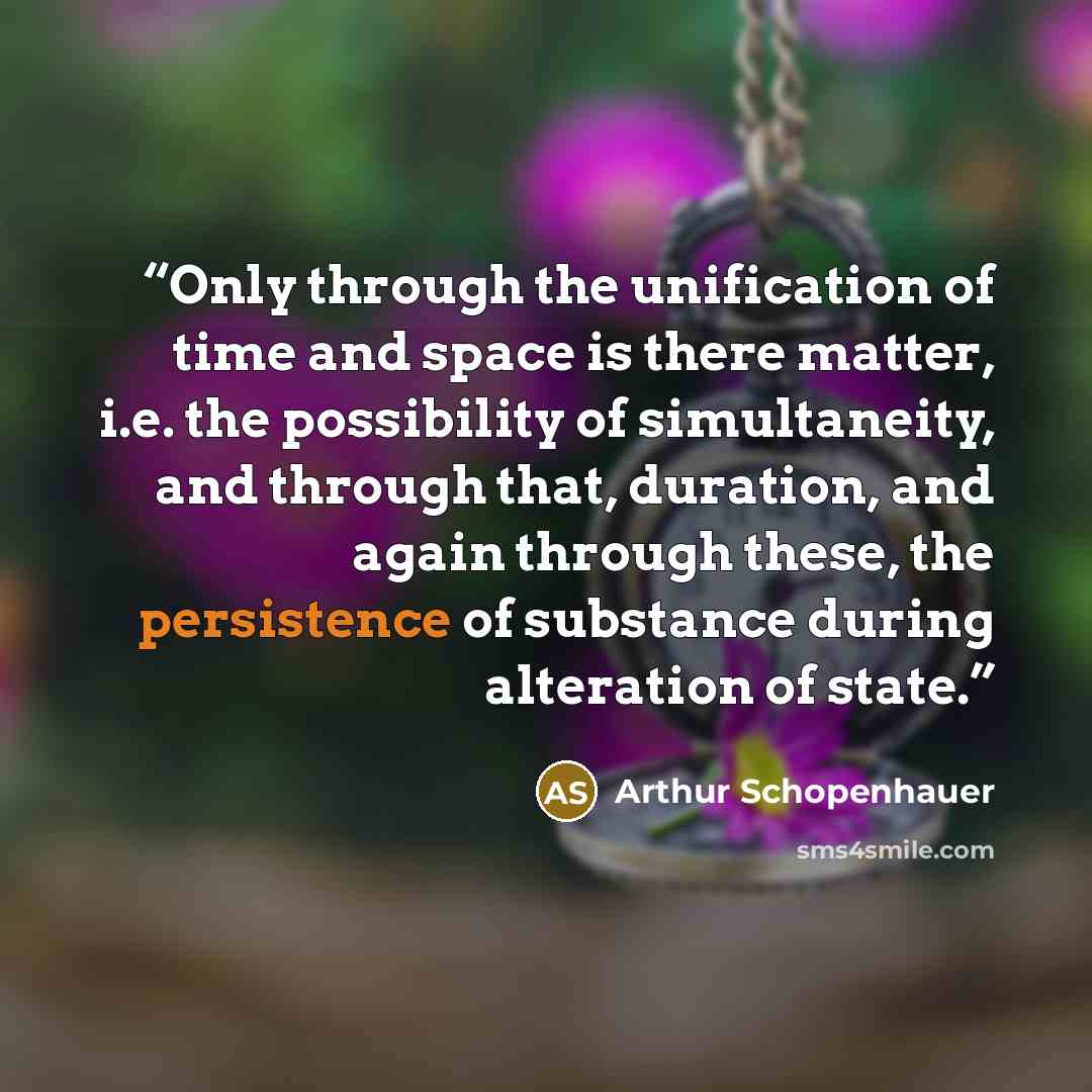 “Only through the unification of time and space is there matter, i.e. the possibility of simultaneity, and through that, duration, and again through these, the persistence of substance during alteration of state.” quote by Arthur Schopenhauer