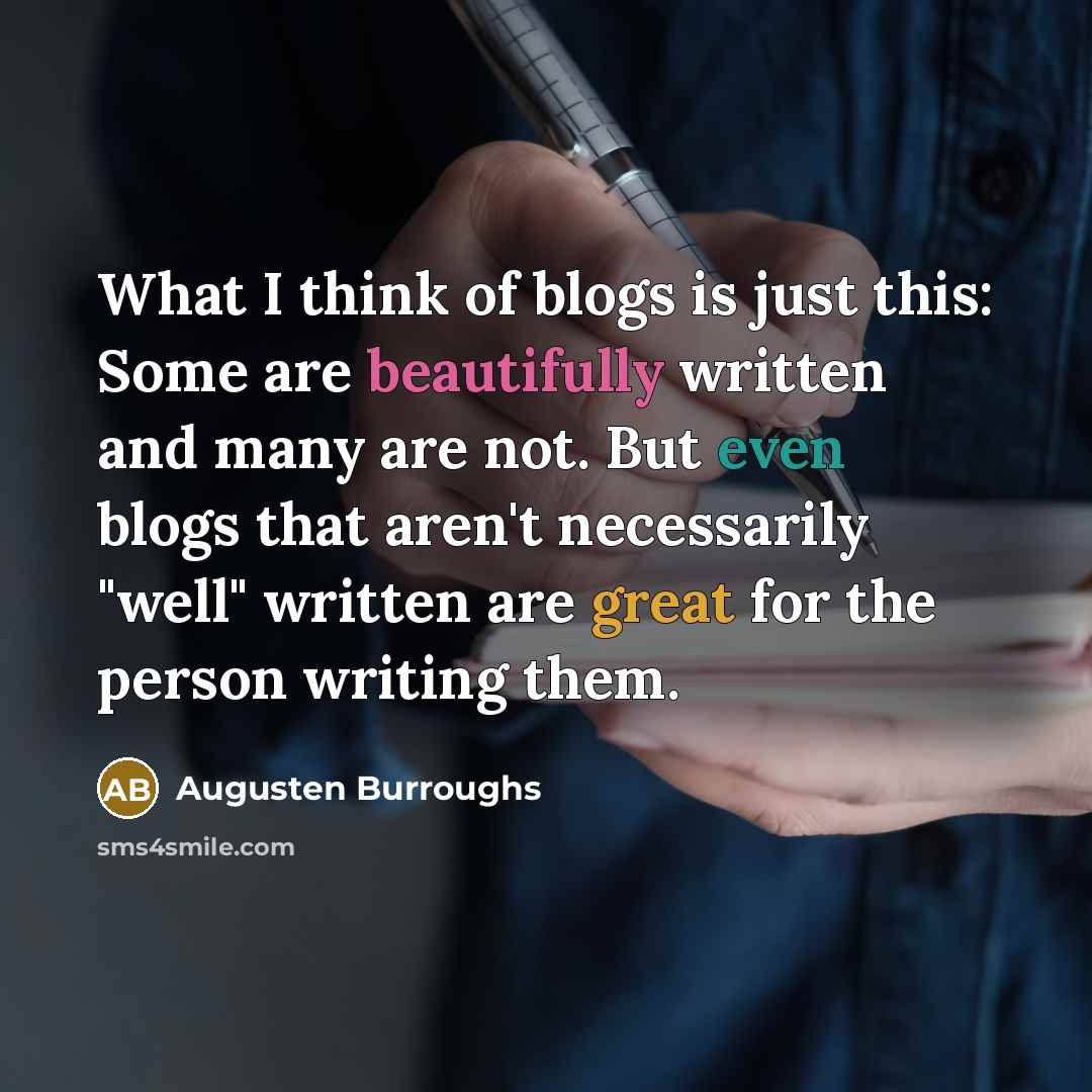“What I think of blogs is just this: Some are beautifully written and many are not. But even blogs that aren't necessarily "well" written are great for the person writing them.” quote by Augusten Burroughs