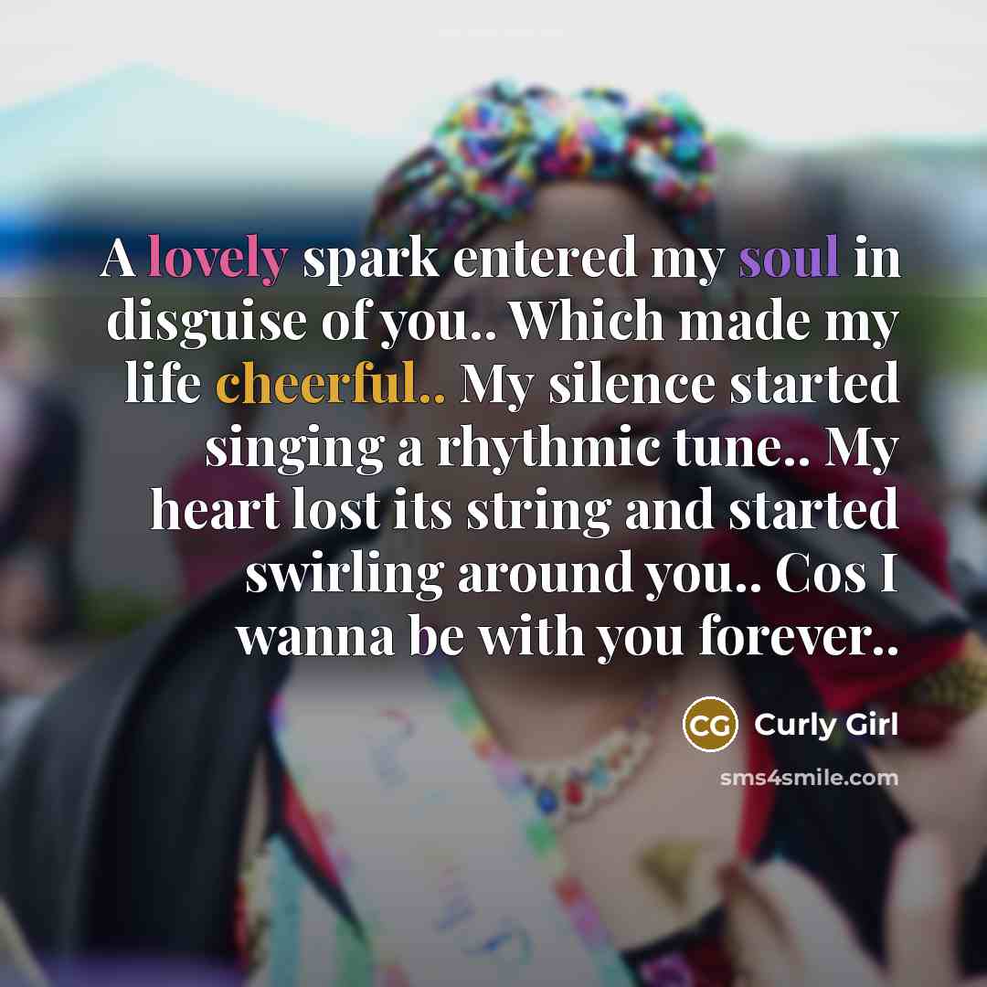 “A lovely spark entered my soul in disguise of you.. Which made my life cheerful.. My silence started singing a rhythmic tune.. My heart lost its string and started swirling around you.. Cos I wanna be with you forever..” quote by Curly Girl