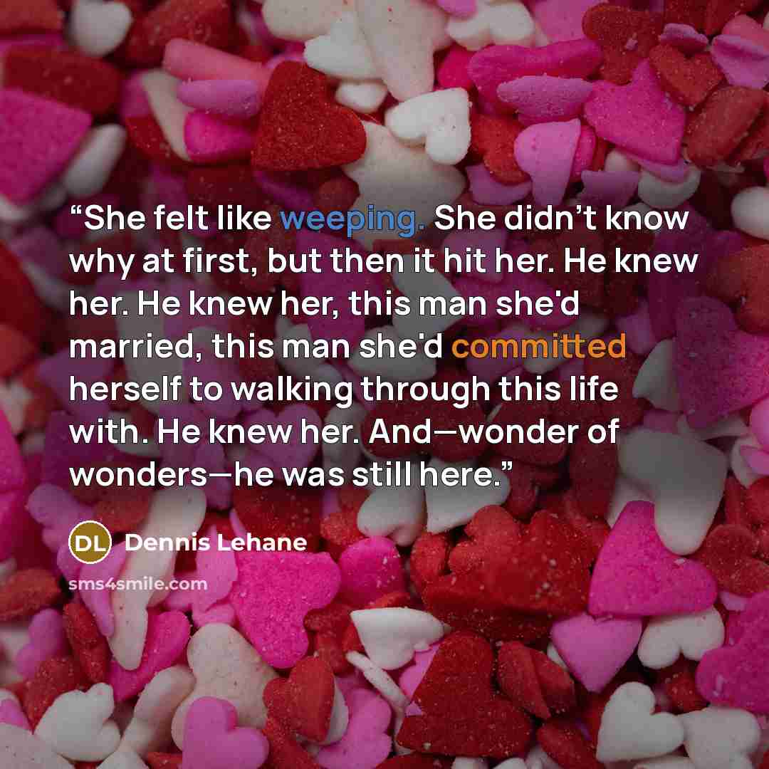 “She felt like weeping. She didn't know why at first, but then it hit her. He knew her. He knew her, this man she'd married, this man she'd committed herself to walking through this life with. He knew her. And—wonder of wonders—he was still here.” quote by Dennis Lehane
