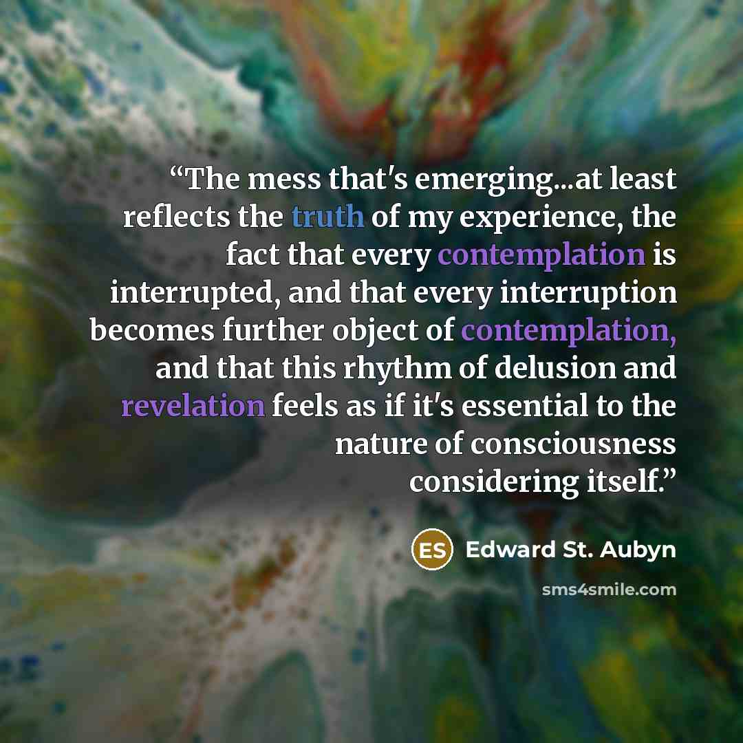 “The mess that's emerging...at least reflects the truth of my experience, the fact that every contemplation is interrupted, and that every interruption becomes further object of contemplation, and that this rhythm of delusion and revelation feels as if it's essential to the nature of consciousness…” quote by Edward St. Aubyn