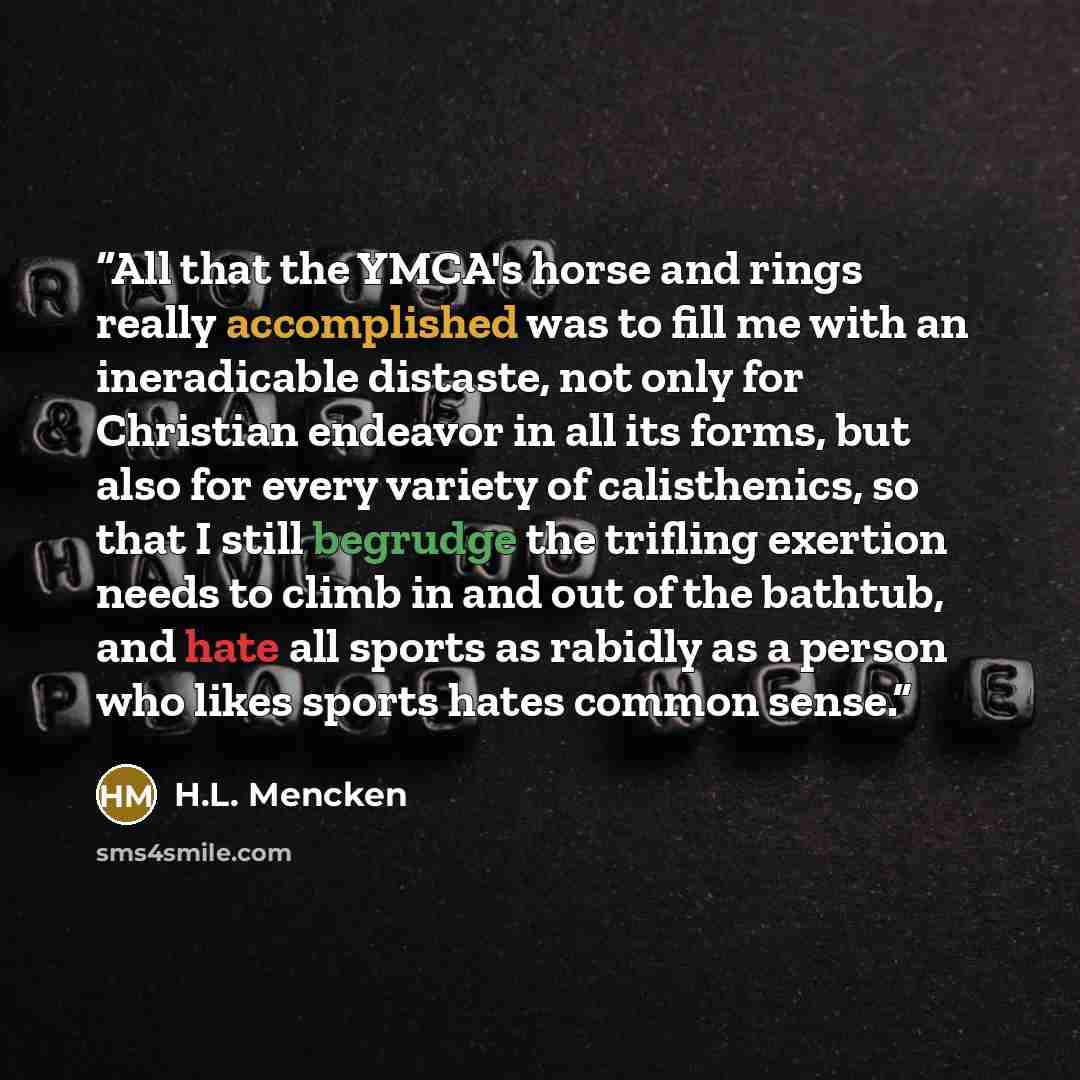 “All that the YMCA's horse and rings really accomplished was to fill me with an ineradicable distaste, not only for Christian endeavor in all its forms, but also for every variety of calisthenics, so that I still begrudge the trifling exertion needs to climb in and out of the bathtub, and hate all…” quote by H.L. Mencken