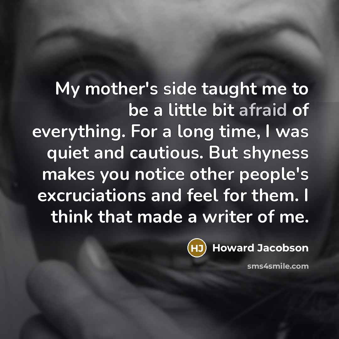 “My mother's side taught me to be a little bit afraid of everything. For a long time, I was quiet and cautious. But shyness makes you notice other people's excruciations and feel for them. I think that made a writer of me.” quote by Howard Jacobson