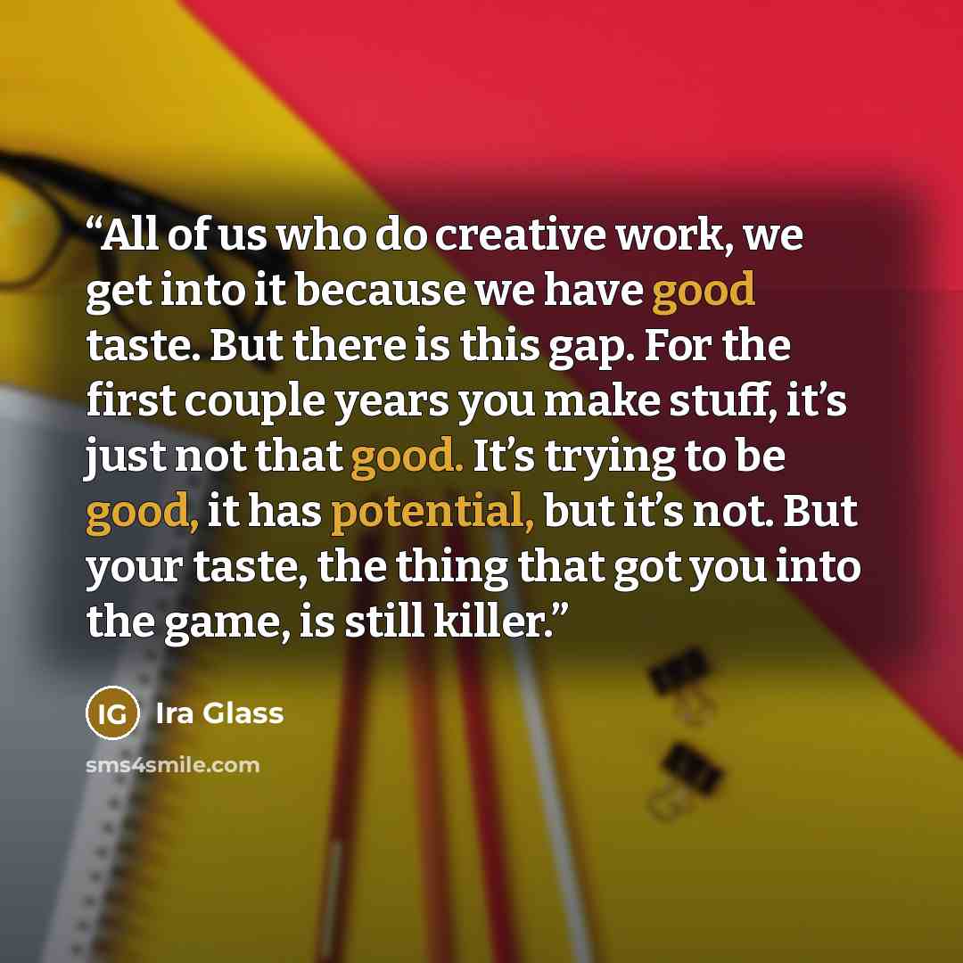“All of us who do creative work, we get into it because we have good taste. But there is this gap. For the first couple years you make stuff, it’s just not that good. It’s trying to be good, it has potential, but it’s not. But your taste, the thing that got you into the game, is still killer.” quote by Ira Glass