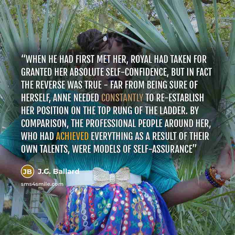 “When he had first met her, Royal had taken for granted her absolute self-confidence, but in fact the reverse was true - far from being sure of herself, Anne needed constantly to re-establish her position on the top rung of the ladder. By comparison, the professional people around her, who had…” quote by J.G. Ballard