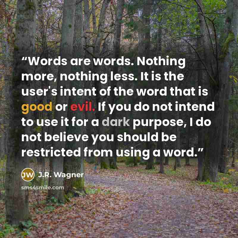 “Words are words. Nothing more, nothing less. It is the user's intent of the word that is good or evil. If you do not intend to use it for a dark purpose, I do not believe you should be restricted from using a word.” quote by J.R. Wagner