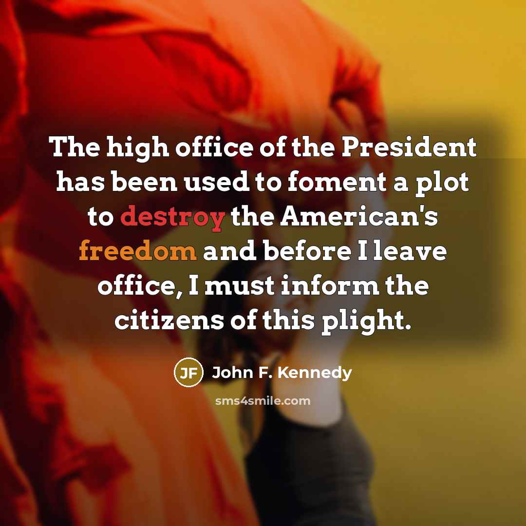 “The high office of the President has been used to foment a plot to destroy the American's freedom and before I leave office, I must inform the citizens of this plight.” quote by John F. Kennedy