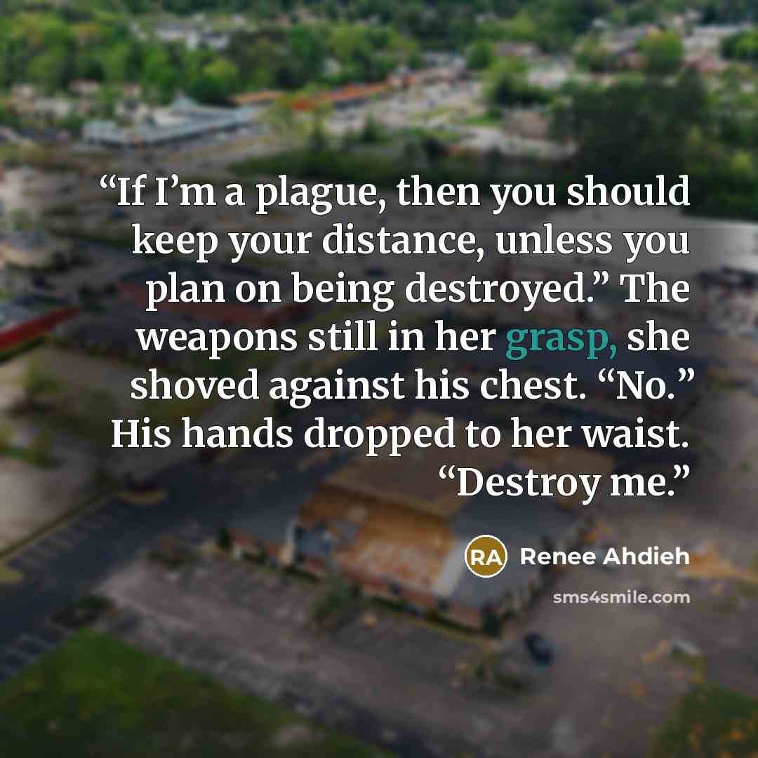 “If I’m a plague, then you should keep your distance, unless you plan on being destroyed.” The weapons still in her grasp, she shoved against his chest. “No.” His hands dropped to her waist. “Destroy me.” quote by Renee Ahdieh