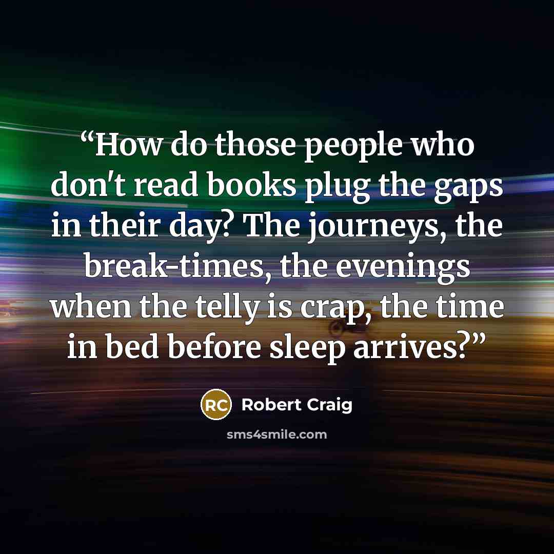 “How do those people who don't read books plug the gaps in their day? The journeys, the break-times, the evenings when the telly is crap, the time in bed before sleep arrives?” quote by Robert Craig