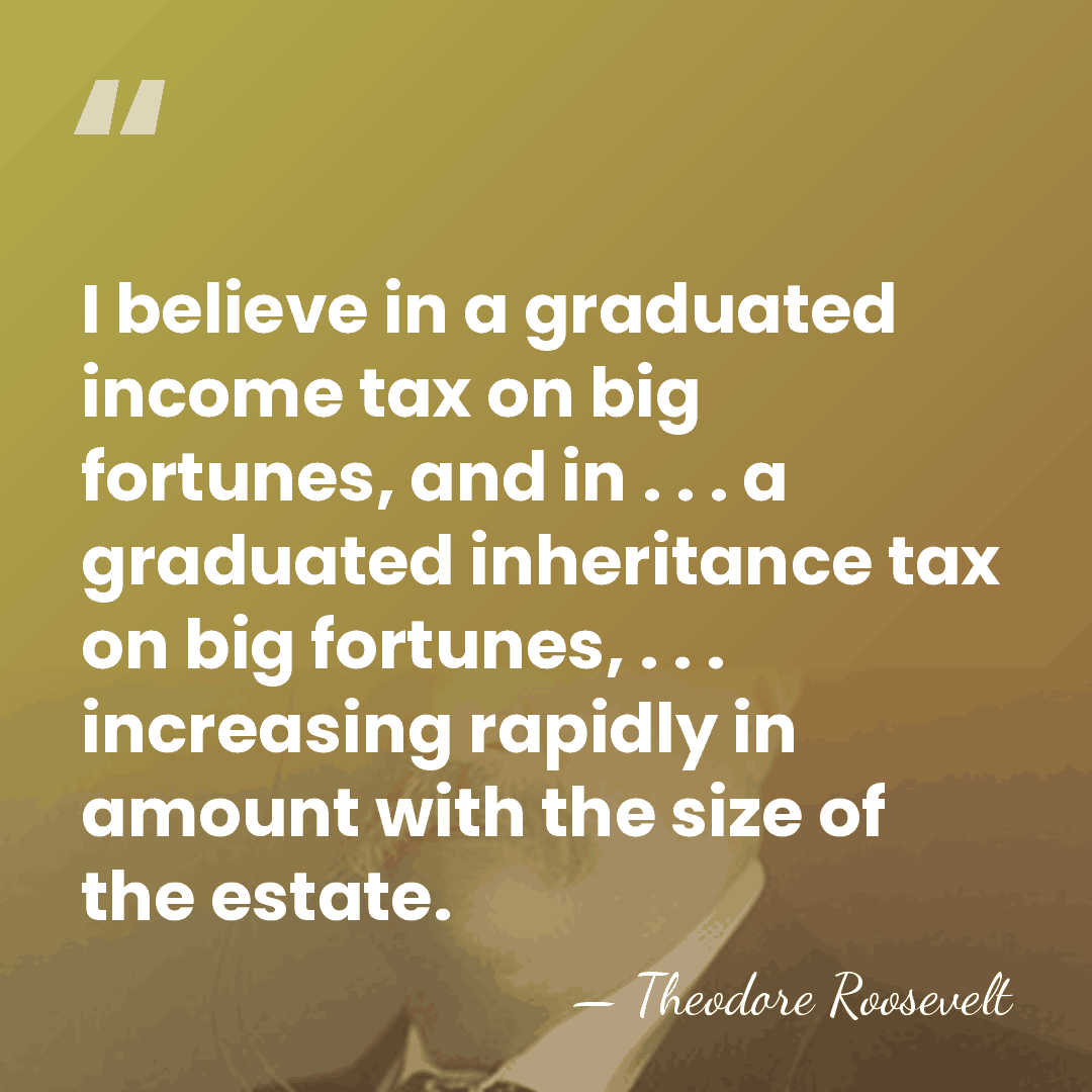 I believe in a graduated income tax on big fortunes, and in&hellip; - Theodore Roosevelt
