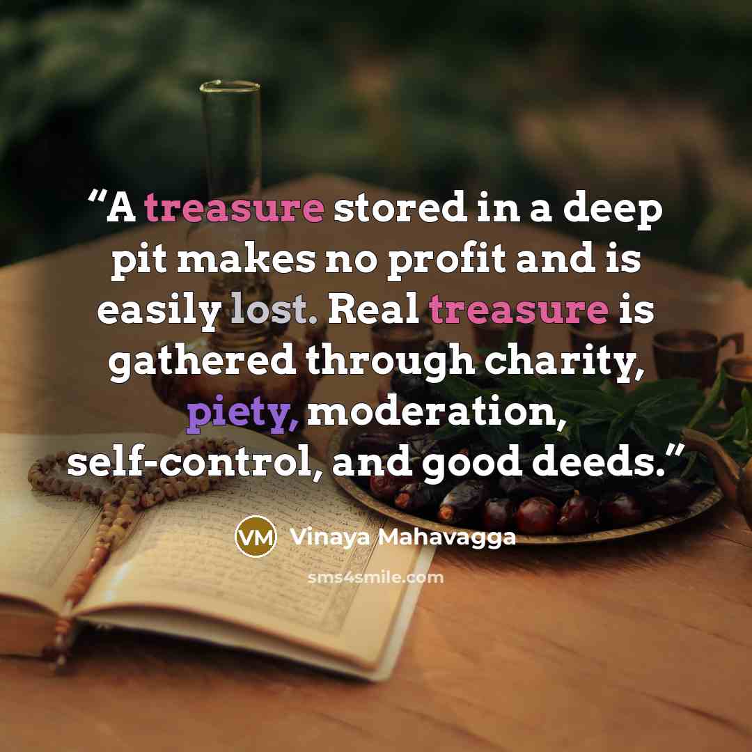 “A treasure stored in a deep pit makes no profit and is easily lost. Real treasure is gathered through charity, piety, moderation, self-control, and good deeds.” quote by Vinaya Mahavagga