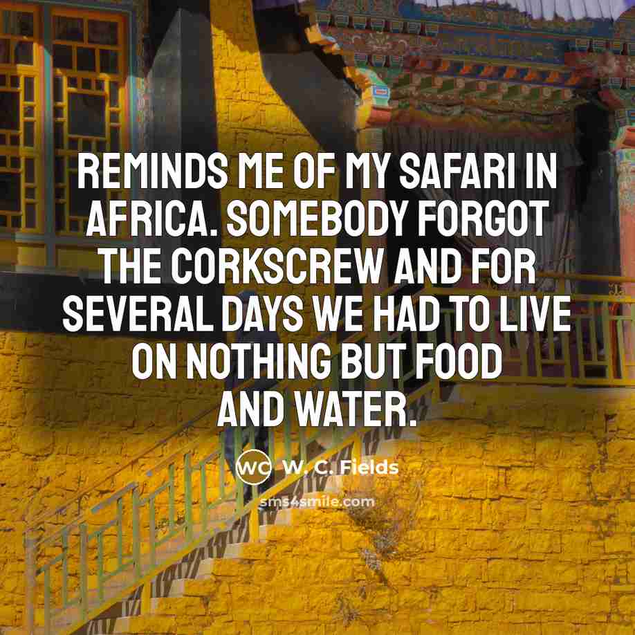 “Reminds me of my safari in Africa. Somebody forgot the corkscrew and for several days we had to live on nothing but food and water.” quote by W. C. Fields