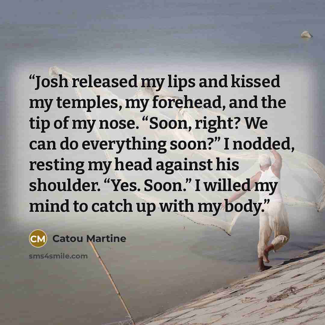 “Josh released my lips and kissed my temples, my forehead, and the tip of my nose. “Soon, right? We can do everything soon?” I nodded, resting my head against his shoulder. “Yes. Soon.” I willed my mind to catch up with my body.” quote by Catou Martine