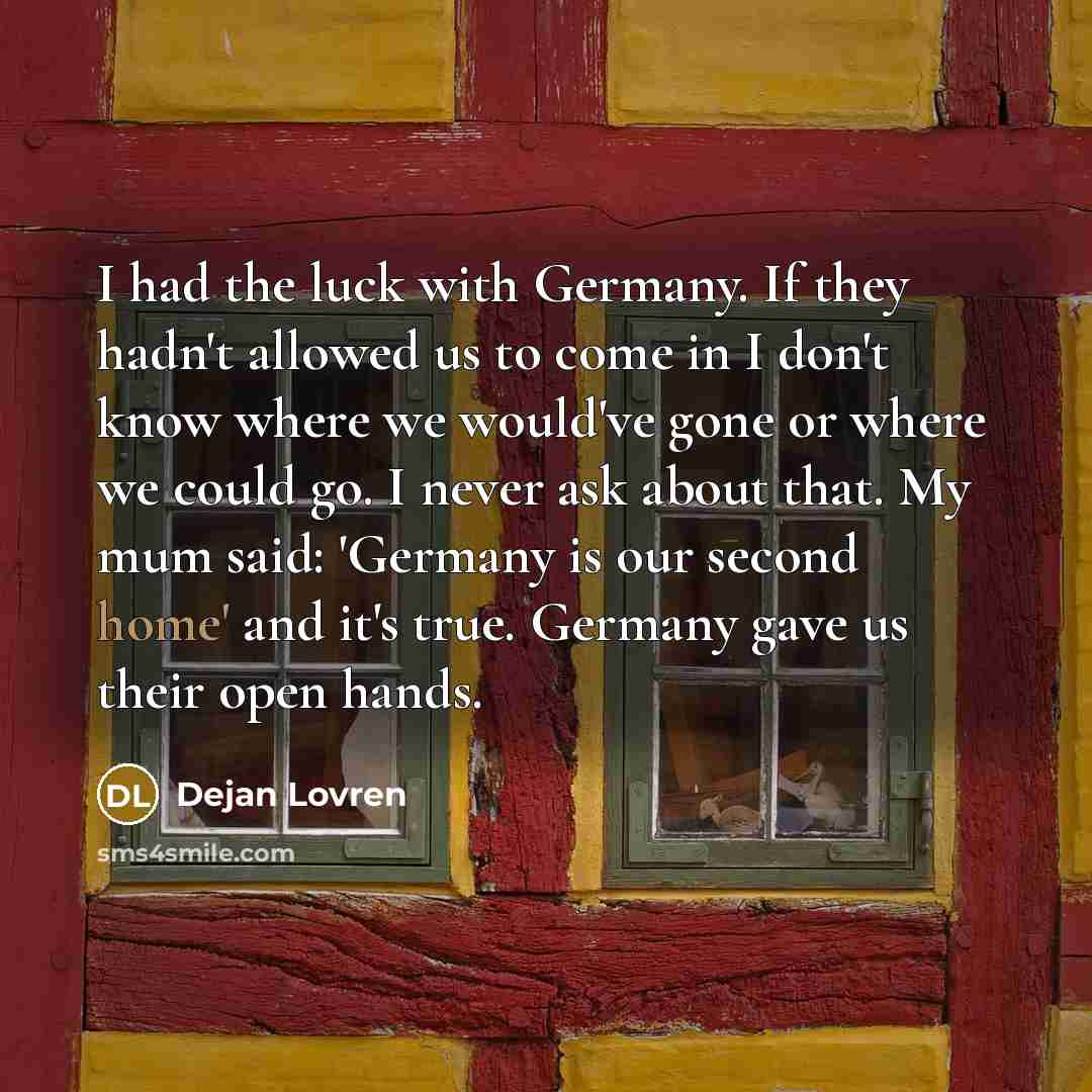 “I had the luck with Germany. If they hadn't allowed us to come in I don't know where we would've gone or where we could go. I never ask about that. My mum said: 'Germany is our second home' and it's true. Germany gave us their open hands.” quote by Dejan Lovren