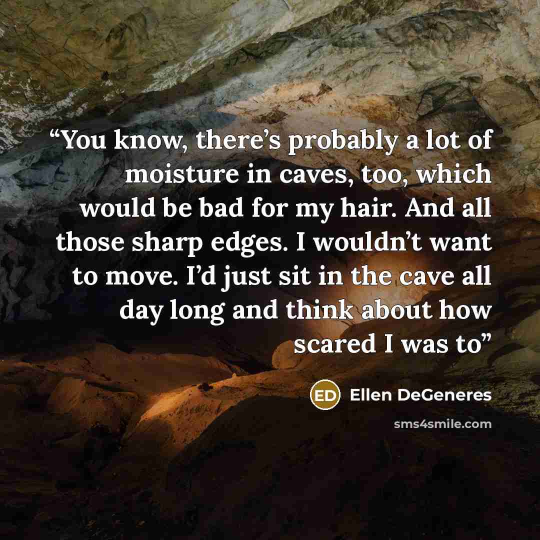 “You know, there’s probably a lot of moisture in caves, too, which would be bad for my hair. And all those sharp edges. I wouldn’t want to move. I’d just sit in the cave all day long and think about how scared I was to” quote by Ellen DeGeneres