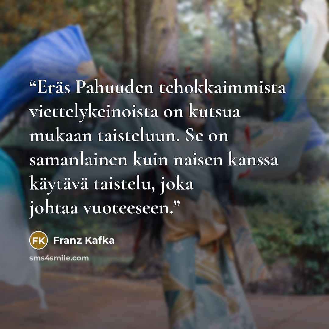 “Eräs Pahuuden tehokkaimmista viettelykeinoista on kutsua mukaan taisteluun. Se on samanlainen kuin naisen kanssa käytävä taistelu, joka johtaa vuoteeseen.” quote by Franz Kafka