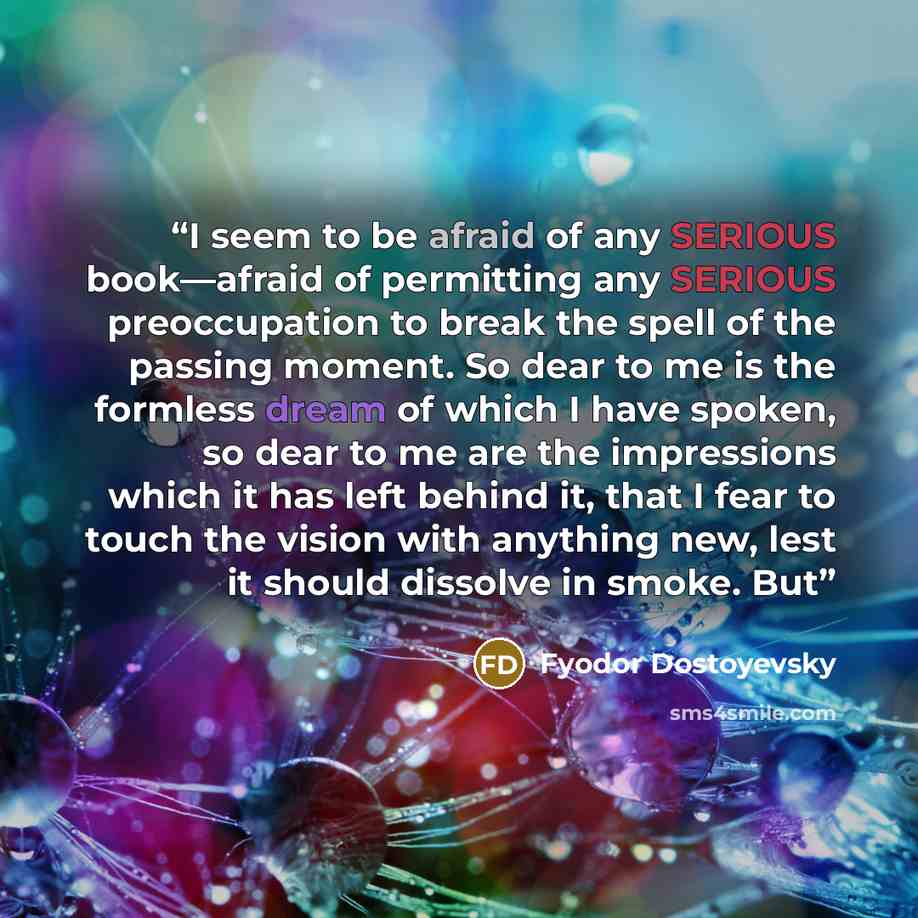 “I seem to be afraid of any SERIOUS book—afraid of permitting any SERIOUS preoccupation to break the spell of the passing moment. So dear to me is the formless dream of which I have spoken, so dear to me are the impressions which it has left behind it, that I fear to touch the vision with anything…” quote by Fyodor Dostoyevsky