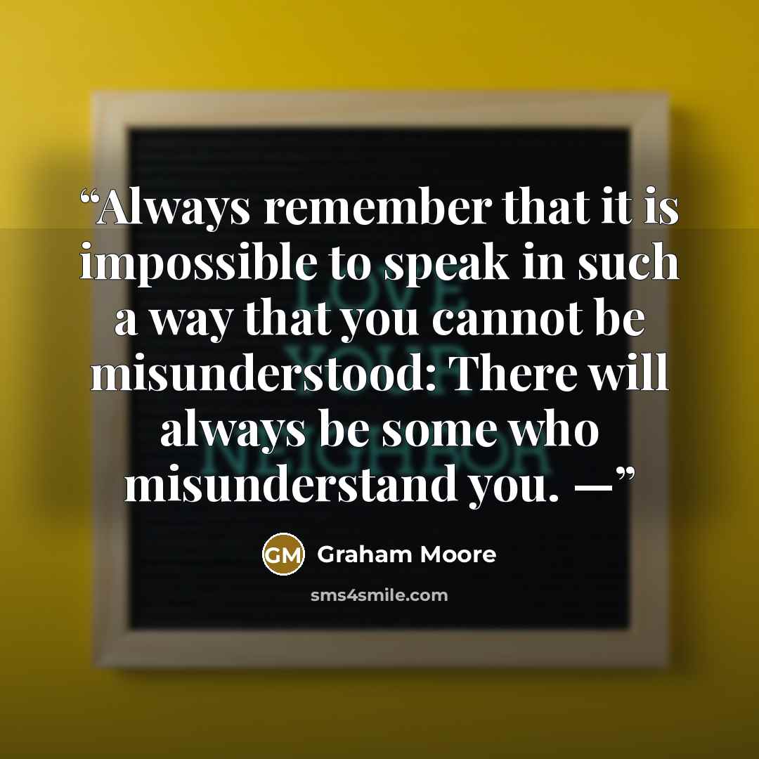 “Always remember that it is impossible to speak in such a way that you cannot be misunderstood: There will always be some who misunderstand you. —” quote by Graham Moore