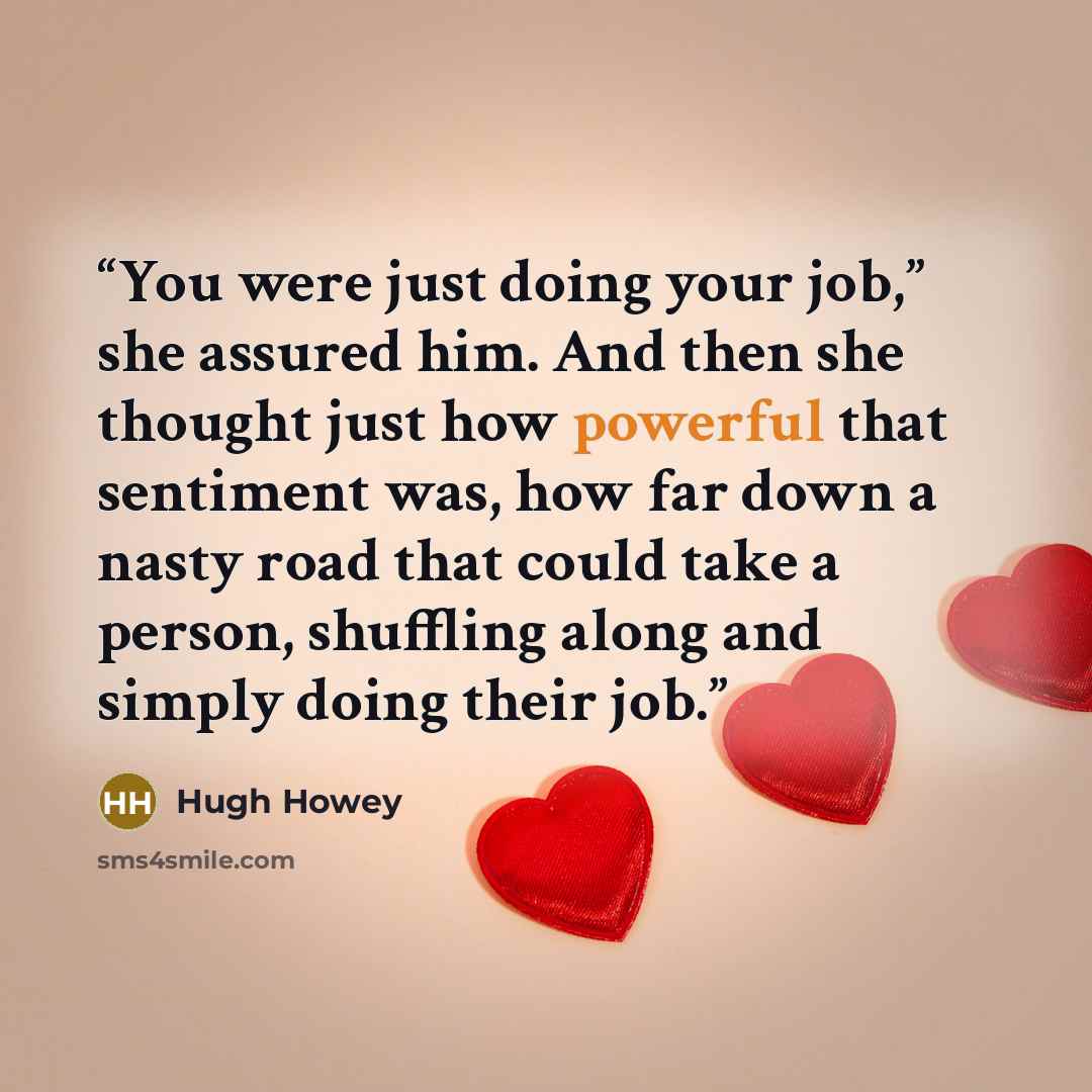“You were just doing your job,” she assured him. And then she thought just how powerful that sentiment was, how far down a nasty road that could take a person, shuffling along and simply doing their job.” quote by Hugh Howey