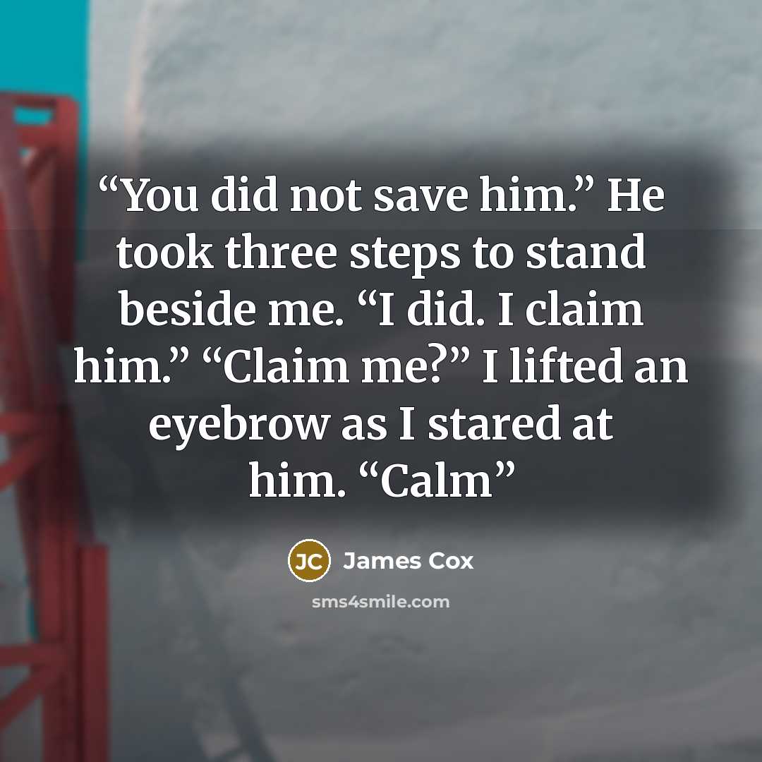 “You did not save him.” He took three steps to stand beside me. “I did. I claim him.” “Claim me?” I lifted an eyebrow as I stared at him. “Calm” quote by James Cox