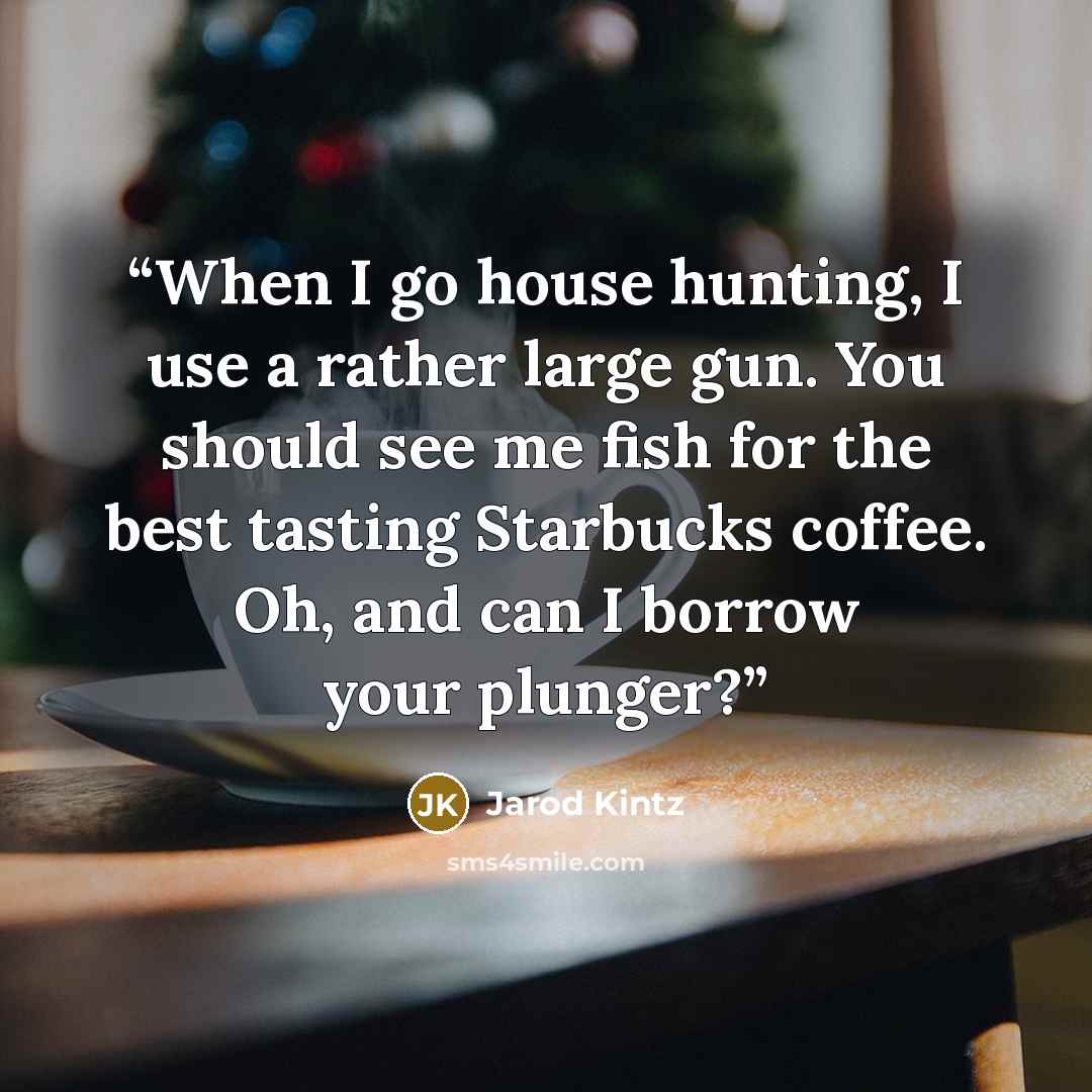 “When I go house hunting, I use a rather large gun. You should see me fish for the best tasting Starbucks coffee. Oh, and can I borrow your plunger?” quote by Jarod Kintz