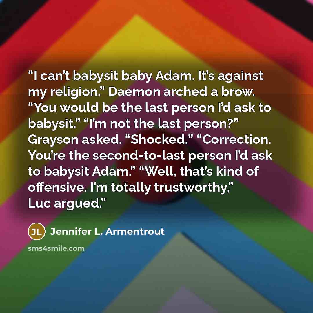 “I can’t babysit baby Adam. It’s against my religion.” Daemon arched a brow. “You would be the last person I’d ask to babysit.” “I’m not the last person?” Grayson asked. “Shocked.” “Correction. You’re the second-to-last person I’d ask to babysit Adam.” “Well, that’s kind of offensive. I’m totally…” quote by Jennifer L. Armentrout