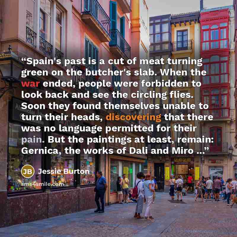 “Spain's past is a cut of meat turning green on the butcher's slab. When the war ended, people were forbidden to look back and see the circling flies. Soon they found themselves unable to turn their heads, discovering that there was no language permitted for their pain. But the paintings at least…” quote by Jessie Burton
