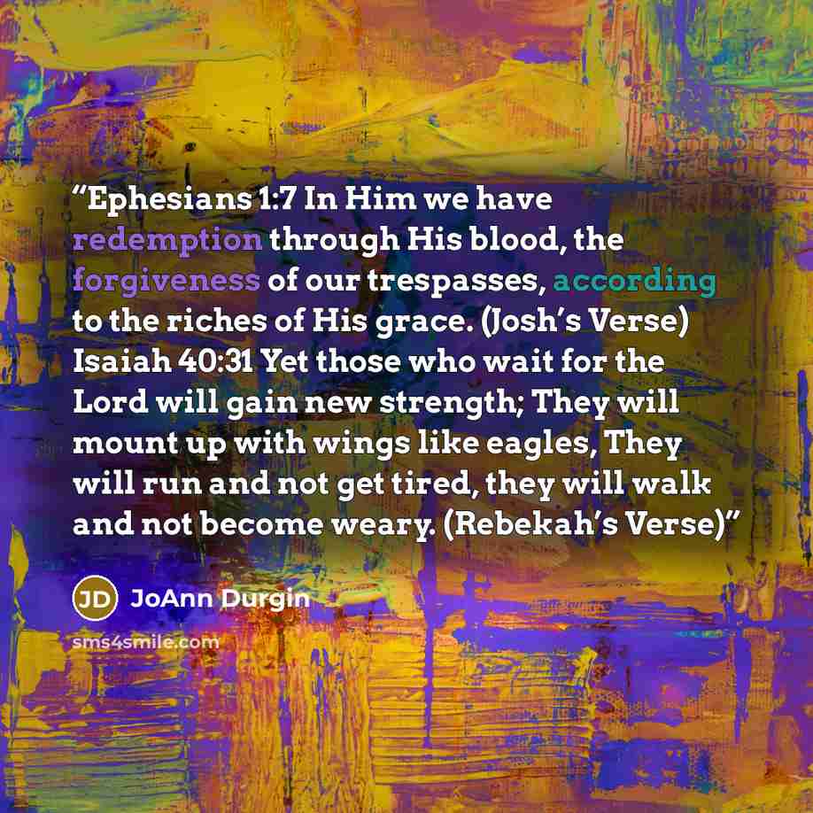 “Ephesians 1:7 In Him we have redemption through His blood, the forgiveness of our trespasses, according to the riches of His grace. (Josh’s Verse) Isaiah 40:31 Yet those who wait for the Lord will gain new strength; They will mount up with wings like eagles, They will run and not get tired, they…” quote by JoAnn Durgin
