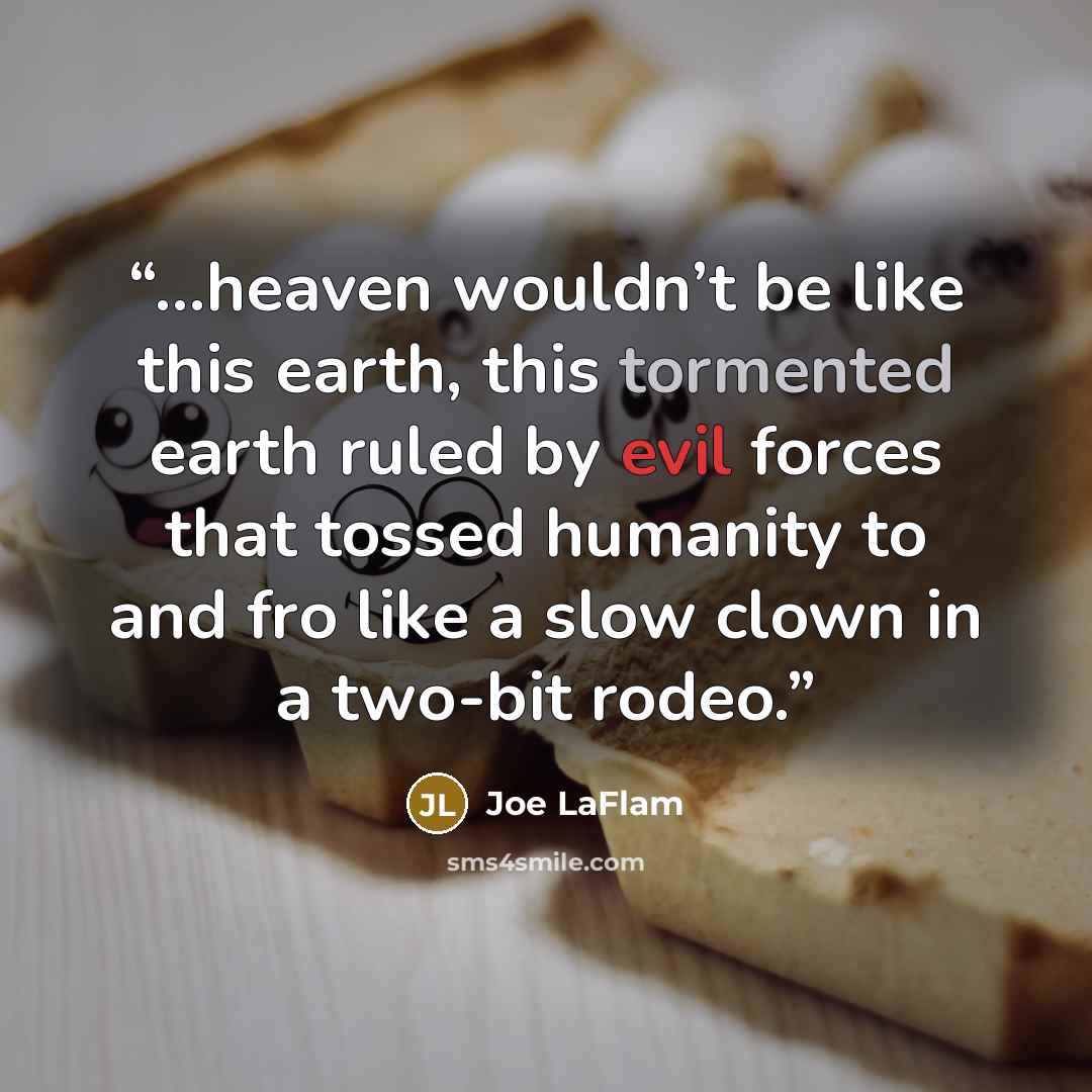 “...heaven wouldn’t be like this earth, this tormented earth ruled by evil forces that tossed humanity to and fro like a slow clown in a two-bit rodeo.” quote by Joe LaFlam