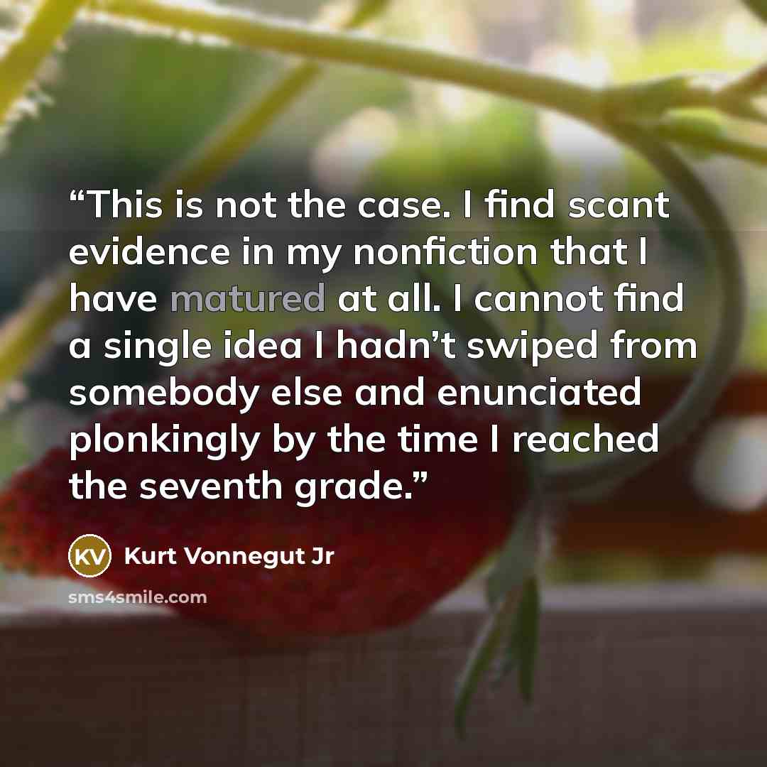 “This is not the case. I find scant evidence in my nonfiction that I have matured at all. I cannot find a single idea I hadn’t swiped from somebody else and enunciated plonkingly by the time I reached the seventh grade.” quote by Kurt Vonnegut Jr