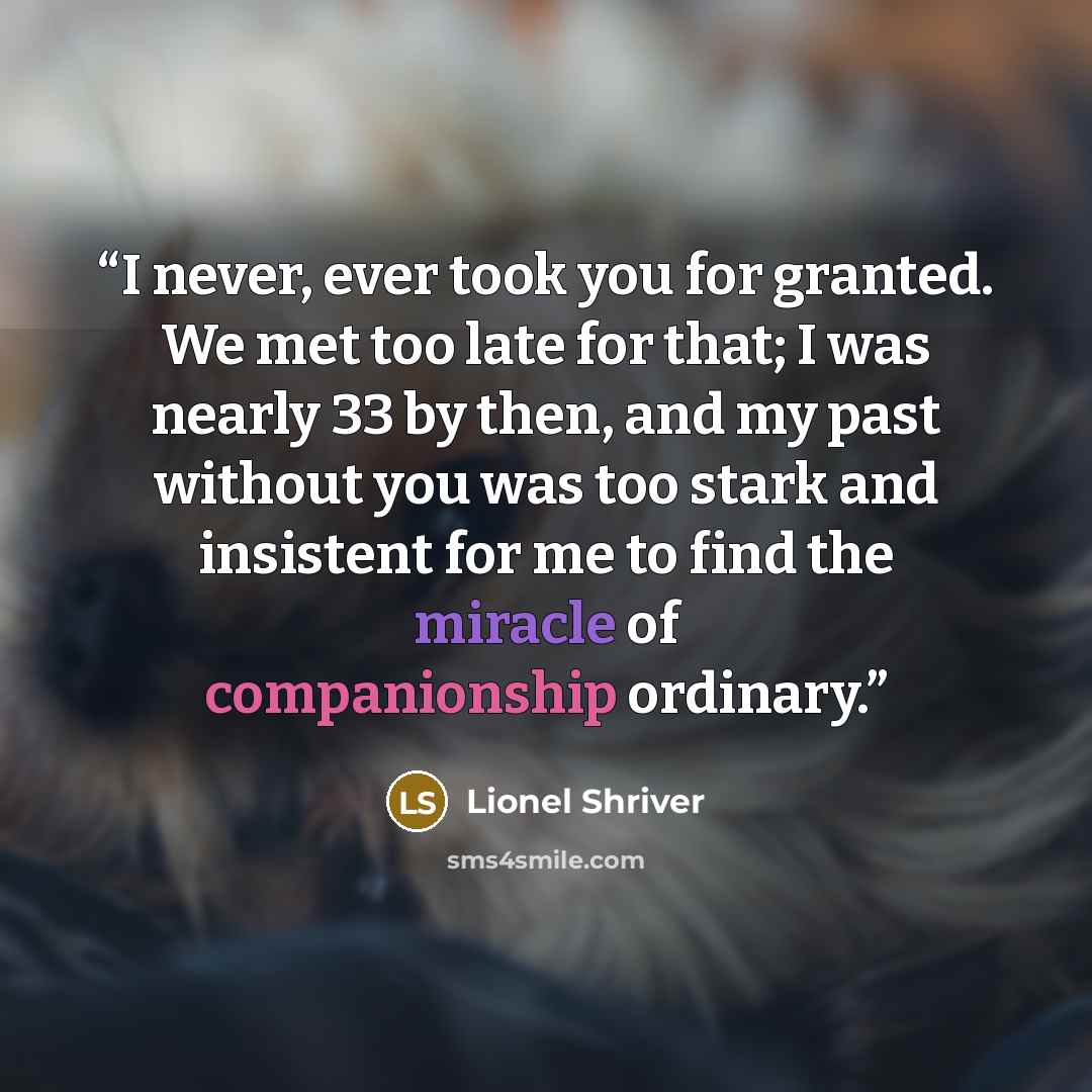 “I never, ever took you for granted. We met too late for that; I was nearly 33 by then, and my past without you was too stark and insistent for me to find the miracle of companionship ordinary.” quote by Lionel Shriver