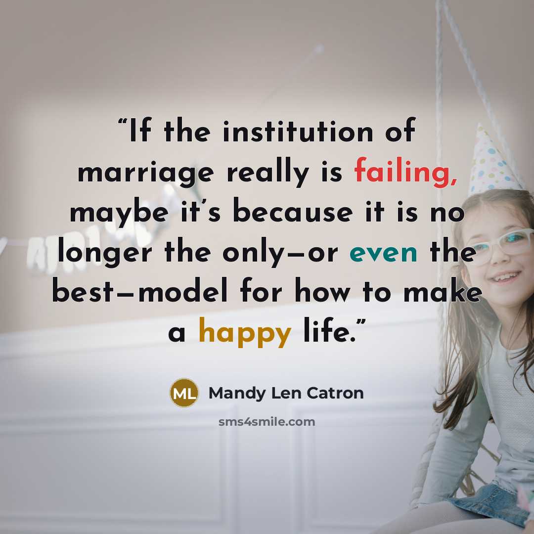 “If the institution of marriage really is failing, maybe it’s because it is no longer the only—or even the best—model for how to make a happy life.” quote by Mandy Len Catron