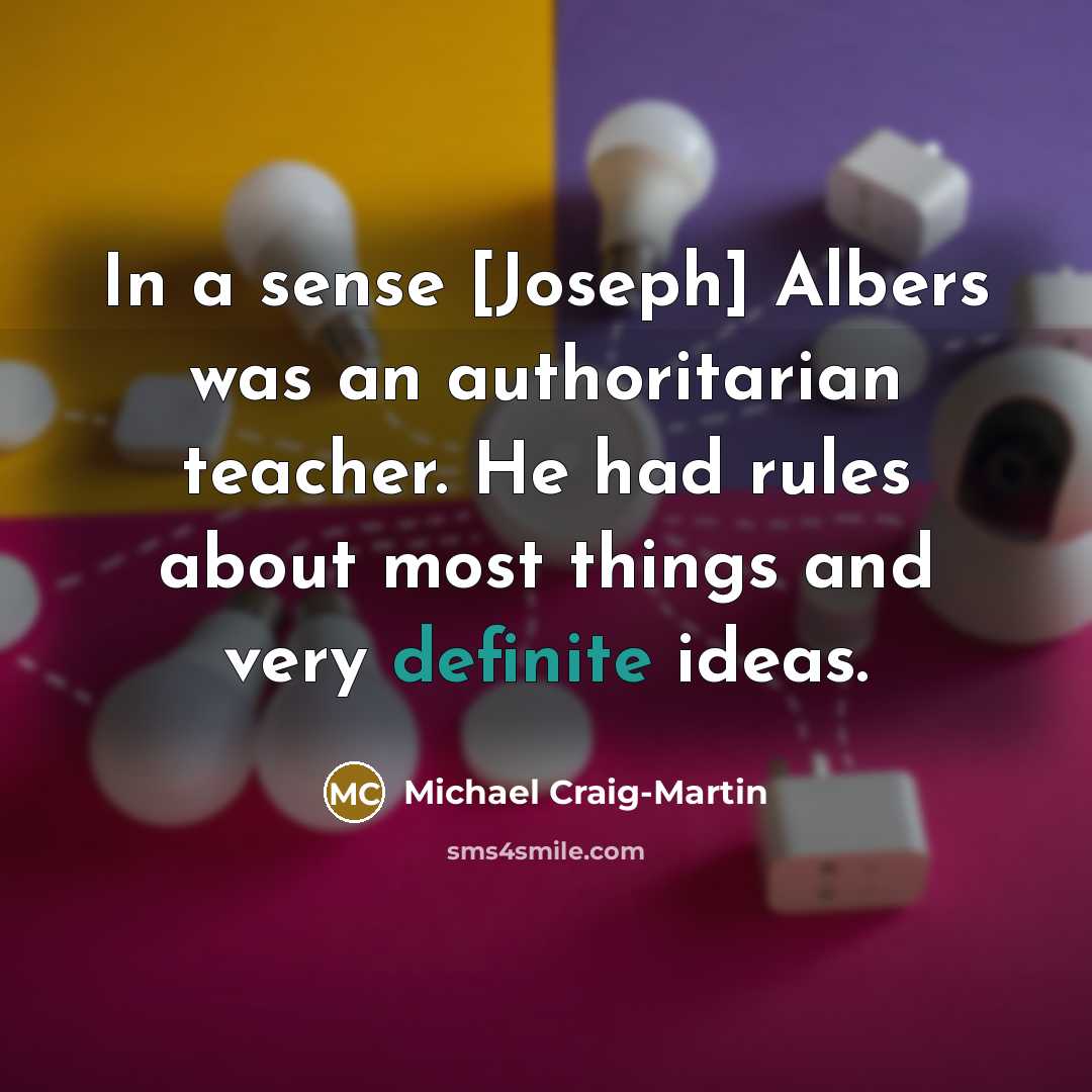 “In a sense [Joseph] Albers was an authoritarian teacher. He had rules about most things and very definite ideas.” quote by Michael Craig-Martin