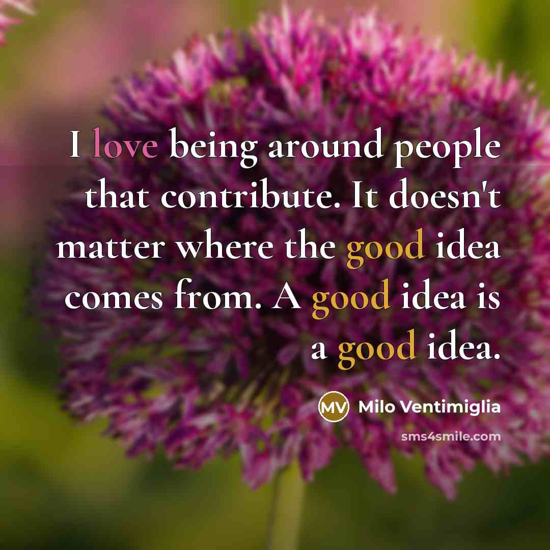 “I love being around people that contribute. It doesn't matter where the good idea comes from. A good idea is a good idea.” quote by Milo Ventimiglia