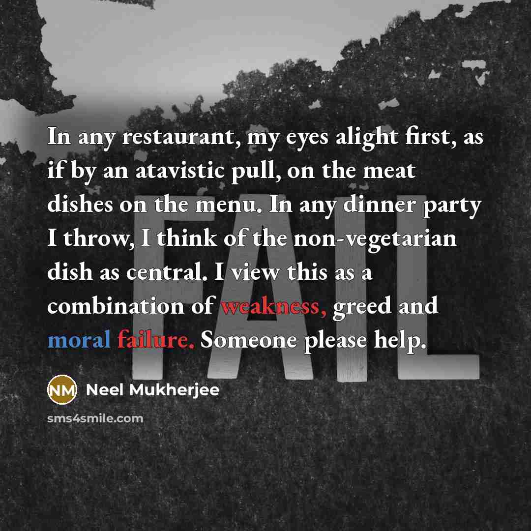 “In any restaurant, my eyes alight first, as if by an atavistic pull, on the meat dishes on the menu. In any dinner party I throw, I think of the non-vegetarian dish as central. I view this as a combination of weakness, greed and moral failure. Someone please help.” quote by Neel Mukherjee