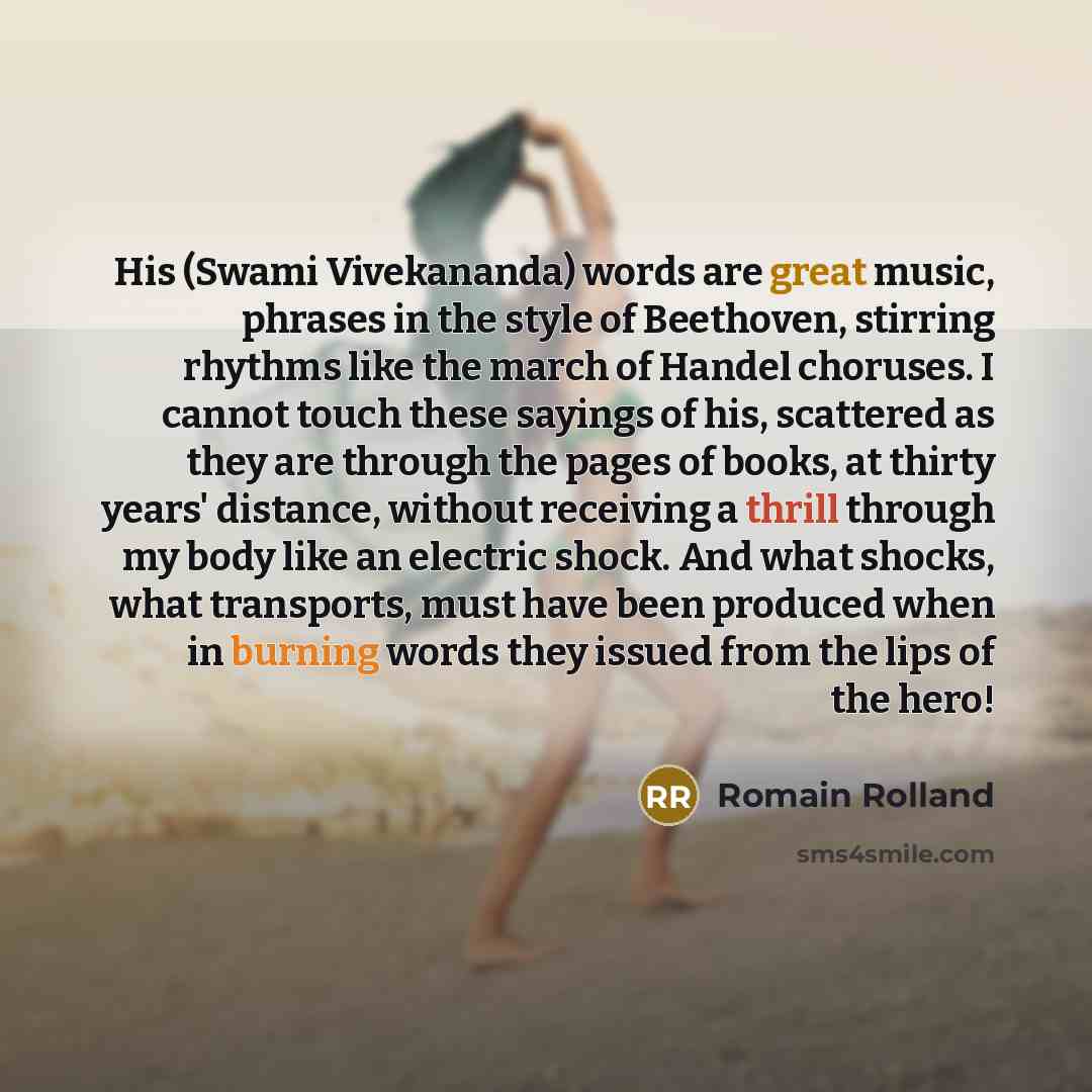 “His (Swami Vivekananda) words are great music, phrases in the style of Beethoven, stirring rhythms like the march of Handel choruses. I cannot touch these sayings of his, scattered as they are through the pages of books, at thirty years' distance, without receiving a thrill through my body like an…” quote by Romain Rolland