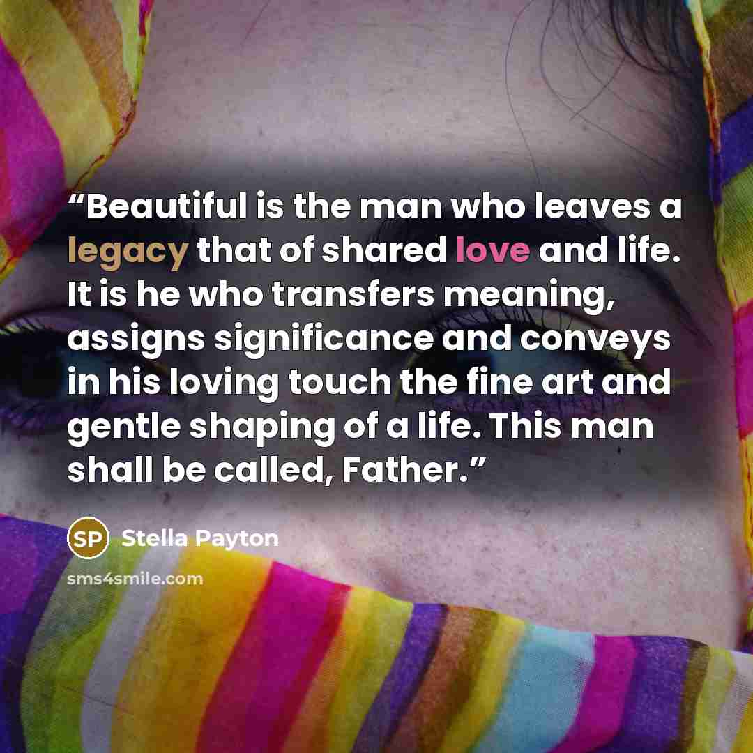 “Beautiful is the man who leaves a legacy that of shared love and life. It is he who transfers meaning, assigns significance and conveys in his loving touch the fine art and gentle shaping of a life. This man shall be called, Father.” quote by Stella Payton