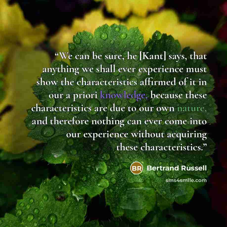 “We can be sure, he [Kant] says, that anything we shall ever experience must show the characteristics affirmed of it in our a priori knowledge, because these characteristics are due to our own nature, and therefore nothing can ever come into our experience without acquiring these characteristics.” quote by Bertrand Russell