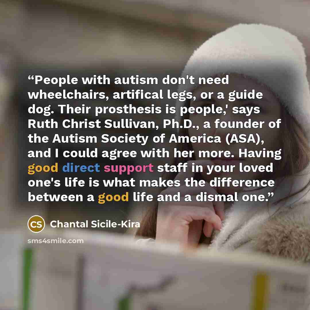 “People with autism don't need wheelchairs, artifical legs, or a guide dog. Their prosthesis is people,' says Ruth Christ Sullivan, Ph.D., a founder of the Autism Society of America (ASA), and I could agree with her more. Having good direct support staff in your loved one's life is what makes the…” quote by Chantal Sicile-Kira